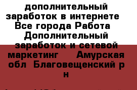 дополнительный заработок в интернете - Все города Работа » Дополнительный заработок и сетевой маркетинг   . Амурская обл.,Благовещенский р-н